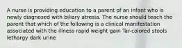 A nurse is providing education to a parent of an infant who is newly diagnosed with biliary atresia. The nurse should teach the parent that which of the following is a clinical manifestation associated with the illness rapid weight gain Tar-colored stools lethargy dark urine