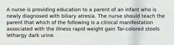 A nurse is providing education to a parent of an infant who is newly diagnosed with biliary atresia. The nurse should teach the parent that which of the following is a clinical manifestation associated with the illness rapid weight gain Tar-colored stools lethargy dark urine