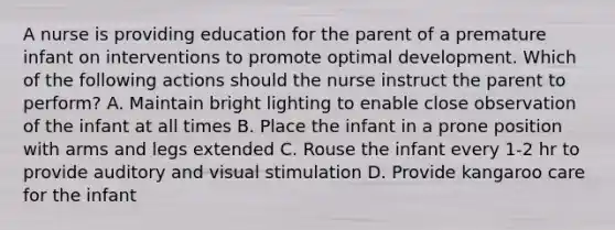 A nurse is providing education for the parent of a premature infant on interventions to promote optimal development. Which of the following actions should the nurse instruct the parent to perform? A. Maintain bright lighting to enable close observation of the infant at all times B. Place the infant in a prone position with arms and legs extended C. Rouse the infant every 1-2 hr to provide auditory and visual stimulation D. Provide kangaroo care for the infant