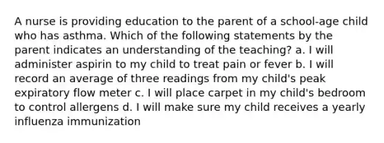 A nurse is providing education to the parent of a school-age child who has asthma. Which of the following statements by the parent indicates an understanding of the teaching? a. I will administer aspirin to my child to treat pain or fever b. I will record an average of three readings from my child's peak expiratory flow meter c. I will place carpet in my child's bedroom to control allergens d. I will make sure my child receives a yearly influenza immunization