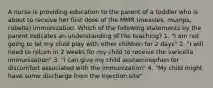 A nurse is providing education to the parent of a toddler who is about to receive her first dose of the MMR (measles, mumps, rubella) immunization. Which of the following statements by the parent indicates an understanding of the teaching? 1. "I am not going to let my child play with other children for 2 days" 2. "I will need to return in 2 weeks for my child to receive the varicella immunization" 3. "I can give my child acetaminophen for discomfort associated with the immunization" 4. "My child might have some discharge from the injection site"