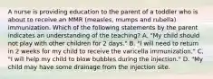 A nurse is providing education to the parent of a toddler who is about to receive an MMR (measles, mumps and rubella) immunization. Which of the following statements by the parent indicates an understanding of the teaching? A. "My child should not play with other children for 2 days." B. "I will need to return in 2 weeks for my child to receive the varicella immunization." C. "I will help my child to blow bubbles during the injection." D. "My child may have some drainage from the injection site.