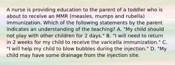 A nurse is providing education to the parent of a toddler who is about to receive an MMR (measles, mumps and rubella) immunization. Which of the following statements by the parent indicates an understanding of the teaching? A. "My child should not play with other children for 2 days." B. "I will need to return in 2 weeks for my child to receive the varicella immunization." C. "I will help my child to blow bubbles during the injection." D. "My child may have some drainage from the injection site.