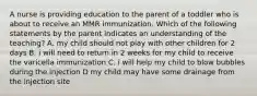 A nurse is providing education to the parent of a toddler who is about to receive an MMR immunization. Which of the following statements by the parent indicates an understanding of the teaching? A. my child should not play with other children for 2 days B. i will need to return in 2 weeks for my child to receive the varicella immunization C. i will help my child to blow bubbles during the injection D my child may have some drainage from the injection site