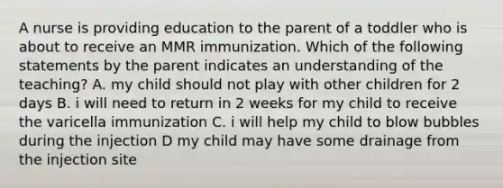 A nurse is providing education to the parent of a toddler who is about to receive an MMR immunization. Which of the following statements by the parent indicates an understanding of the teaching? A. my child should not play with other children for 2 days B. i will need to return in 2 weeks for my child to receive the varicella immunization C. i will help my child to blow bubbles during the injection D my child may have some drainage from the injection site