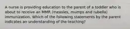 A nurse is providing education to the parent of a toddler who is about to receive an MMR (measles, mumps and rubella) immunization. Which of the following statements by the parent indicates an understanding of the teaching?