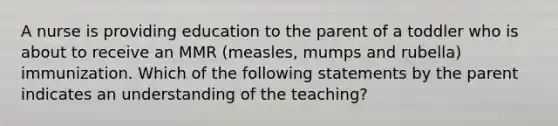 A nurse is providing education to the parent of a toddler who is about to receive an MMR (measles, mumps and rubella) immunization. Which of the following statements by the parent indicates an understanding of the teaching?