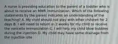 A nurse is providing education to the parent of a toddler who is about to receive an MMR immunization. Which of the following statements by the parent indicates an understanding of the teaching? A. My child should not play with other children for 2 days B. I will need to return in 2 weeks for my child to receive the varicella immunization C. I will help my child blow bubbles during the injection D. My child may have some drainage from the injection site