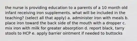 the nurse is providing education to a parents of a 10 month old infant receiving iron supplements. what will be included in the teaching? (select all that apply) a. administer iron with meals b. place iron toward the back side of the mouth with a dropper c. mix iron with milk for greater absorption d. report black, tarry stools to HCP e. apply barrier ointment if needed to buttocks