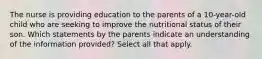 The nurse is providing education to the parents of a 10-year-old child who are seeking to improve the nutritional status of their son. Which statements by the parents indicate an understanding of the information provided? Select all that apply.