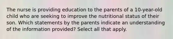 The nurse is providing education to the parents of a 10-year-old child who are seeking to improve the nutritional status of their son. Which statements by the parents indicate an understanding of the information provided? Select all that apply.