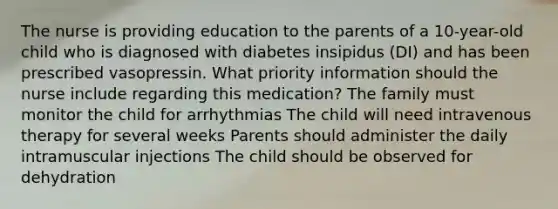 The nurse is providing education to the parents of a 10-year-old child who is diagnosed with diabetes insipidus (DI) and has been prescribed vasopressin. What priority information should the nurse include regarding this medication? The family must monitor the child for arrhythmias The child will need intravenous therapy for several weeks Parents should administer the daily intramuscular injections The child should be observed for dehydration