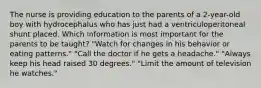 The nurse is providing education to the parents of a 2-year-old boy with hydrocephalus who has just had a ventriculoperitoneal shunt placed. Which information is most important for the parents to be taught? "Watch for changes in his behavior or eating patterns." "Call the doctor if he gets a headache." "Always keep his head raised 30 degrees." "Limit the amount of television he watches."