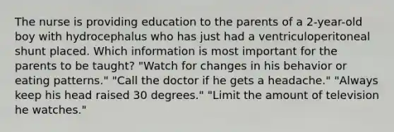 The nurse is providing education to the parents of a 2-year-old boy with hydrocephalus who has just had a ventriculoperitoneal shunt placed. Which information is most important for the parents to be taught? "Watch for changes in his behavior or eating patterns." "Call the doctor if he gets a headache." "Always keep his head raised 30 degrees." "Limit the amount of television he watches."