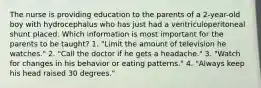 The nurse is providing education to the parents of a 2-year-old boy with hydrocephalus who has just had a ventriculoperitoneal shunt placed. Which information is most important for the parents to be taught? 1. "Limit the amount of television he watches." 2. "Call the doctor if he gets a headache." 3. "Watch for changes in his behavior or eating patterns." 4. "Always keep his head raised 30 degrees."