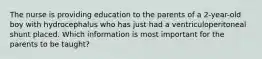 The nurse is providing education to the parents of a 2-year-old boy with hydrocephalus who has just had a ventriculoperitoneal shunt placed. Which information is most important for the parents to be taught?