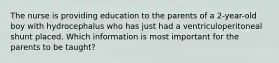 The nurse is providing education to the parents of a 2-year-old boy with hydrocephalus who has just had a ventriculoperitoneal shunt placed. Which information is most important for the parents to be taught?