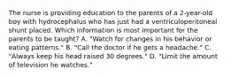 The nurse is providing education to the parents of a 2-year-old boy with hydrocephalus who has just had a ventriculoperitoneal shunt placed. Which information is most important for the parents to be taught? A. "Watch for changes in his behavior or eating patterns." B. "Call the doctor if he gets a headache." C. "Always keep his head raised 30 degrees." D. "Limit the amount of television he watches."