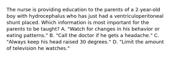 The nurse is providing education to the parents of a 2-year-old boy with hydrocephalus who has just had a ventriculoperitoneal shunt placed. Which information is most important for the parents to be taught? A. "Watch for changes in his behavior or eating patterns." B. "Call the doctor if he gets a headache." C. "Always keep his head raised 30 degrees." D. "Limit the amount of television he watches."