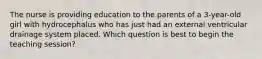 The nurse is providing education to the parents of a 3-year-old girl with hydrocephalus who has just had an external ventricular drainage system placed. Which question is best to begin the teaching session?