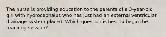 The nurse is providing education to the parents of a 3-year-old girl with hydrocephalus who has just had an external ventricular drainage system placed. Which question is best to begin the teaching session?