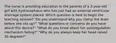 The nurse is providing education to the parents of a 3-year-old girl with hydrocephalus who has just had an external ventricular drainage system placed. Which question is best to begin the teaching session? "Do you understand why you clamp the drain before she sits up?" "What questions or concerns do you have about this device?" "What do you know about her autoregulation mechanism failing?" "Why do you always keep her head raised 30 degrees?"