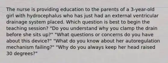 The nurse is providing education to the parents of a 3-year-old girl with hydrocephalus who has just had an external ventricular drainage system placed. Which question is best to begin the teaching session? "Do you understand why you clamp the drain before she sits up?" "What questions or concerns do you have about this device?" "What do you know about her autoregulation mechanism failing?" "Why do you always keep her head raised 30 degrees?"