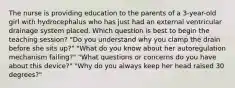 The nurse is providing education to the parents of a 3-year-old girl with hydrocephalus who has just had an external ventricular drainage system placed. Which question is best to begin the teaching session? "Do you understand why you clamp the drain before she sits up?" "What do you know about her autoregulation mechanism failing?" "What questions or concerns do you have about this device?" "Why do you always keep her head raised 30 degrees?"