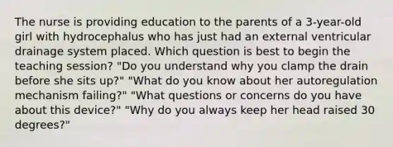 The nurse is providing education to the parents of a 3-year-old girl with hydrocephalus who has just had an external ventricular drainage system placed. Which question is best to begin the teaching session? "Do you understand why you clamp the drain before she sits up?" "What do you know about her autoregulation mechanism failing?" "What questions or concerns do you have about this device?" "Why do you always keep her head raised 30 degrees?"