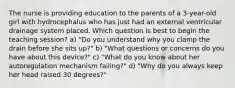 The nurse is providing education to the parents of a 3-year-old girl with hydrocephalus who has just had an external ventricular drainage system placed. Which question is best to begin the teaching session? a) "Do you understand why you clamp the drain before she sits up?" b) "What questions or concerns do you have about this device?" c) "What do you know about her autoregulation mechanism failing?" d) "Why do you always keep her head raised 30 degrees?"