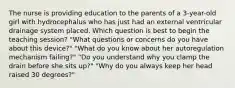 The nurse is providing education to the parents of a 3-year-old girl with hydrocephalus who has just had an external ventricular drainage system placed. Which question is best to begin the teaching session? "What questions or concerns do you have about this device?" "What do you know about her autoregulation mechanism failing?" "Do you understand why you clamp the drain before she sits up?" "Why do you always keep her head raised 30 degrees?"