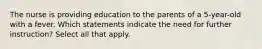 The nurse is providing education to the parents of a 5-year-old with a fever. Which statements indicate the need for further instruction? Select all that apply.