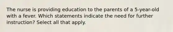 The nurse is providing education to the parents of a 5-year-old with a fever. Which statements indicate the need for further instruction? Select all that apply.