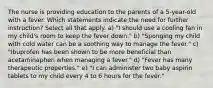 The nurse is providing education to the parents of a 5-year-old with a fever. Which statements indicate the need for further instruction? Select all that apply. a) "I should use a cooling fan in my child's room to keep the fever down." b) "Sponging my child with cold water can be a soothing way to manage the fever." c) "Ibuprofen has been shown to be more beneficial than acetaminaphen when managing a fever." d) "Fever has many therapeutic properties." e) "I can administer two baby aspirin tablets to my child every 4 to 6 hours for the fever."