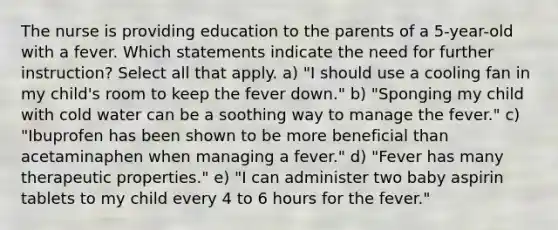 The nurse is providing education to the parents of a 5-year-old with a fever. Which statements indicate the need for further instruction? Select all that apply. a) "I should use a cooling fan in my child's room to keep the fever down." b) "Sponging my child with cold water can be a soothing way to manage the fever." c) "Ibuprofen has been shown to be more beneficial than acetaminaphen when managing a fever." d) "Fever has many therapeutic properties." e) "I can administer two baby aspirin tablets to my child every 4 to 6 hours for the fever."