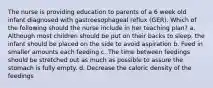 The nurse is providing education to parents of a 6 week old infant diagnosed with gastroesophageal reflux (GER). Which of the following should the nurse include in her teaching plan? a. Although most children should be put on their backs to sleep, the infant should be placed on the side to avoid aspiration b. Feed in smaller amounts each feeding c. The time between feedings should be stretched out as much as possible to assure the stomach is fully empty. d. Decrease the caloric density of the feedings