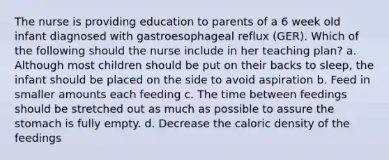 The nurse is providing education to parents of a 6 week old infant diagnosed with gastroesophageal reflux (GER). Which of the following should the nurse include in her teaching plan? a. Although most children should be put on their backs to sleep, the infant should be placed on the side to avoid aspiration b. Feed in smaller amounts each feeding c. The time between feedings should be stretched out as much as possible to assure the stomach is fully empty. d. Decrease the caloric density of the feedings