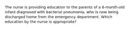 The nurse is providing education to the parents of a 6-month-old infant diagnosed with bacterial pneumonia, who is now being discharged home from the emergency department. Which education by the nurse is appropriate?