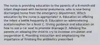 The nurse is providing education to the parents of a 6-month-old infant diagnosed with bacterial pneumonia, who is now being discharged home from the emergency department. Which education by the nurse is appropriate? A. Education on offering the infant a bottle frequently B. Education on administering acetaminophen for a fever C. Giving guidance and education on how to use a car seat to promote drainage D. Advising the parents on allowing the child to cry to increase circulation and oxygenation E. Providing instruction and emphasizing the importance of finishing the antibiotics prescribed