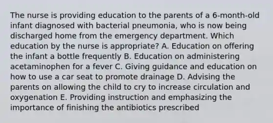 The nurse is providing education to the parents of a 6-month-old infant diagnosed with bacterial pneumonia, who is now being discharged home from the emergency department. Which education by the nurse is appropriate? A. Education on offering the infant a bottle frequently B. Education on administering acetaminophen for a fever C. Giving guidance and education on how to use a car seat to promote drainage D. Advising the parents on allowing the child to cry to increase circulation and oxygenation E. Providing instruction and emphasizing the importance of finishing the antibiotics prescribed