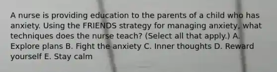 A nurse is providing education to the parents of a child who has anxiety. Using the FRIENDS strategy for managing anxiety, what techniques does the nurse teach? (Select all that apply.) A. Explore plans B. Fight the anxiety C. Inner thoughts D. Reward yourself E. Stay calm