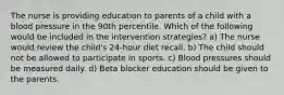 The nurse is providing education to parents of a child with a blood pressure in the 90th percentile. Which of the following would be included in the intervention strategies? a) The nurse would review the child's 24-hour diet recall. b) The child should not be allowed to participate in sports. c) Blood pressures should be measured daily. d) Beta blocker education should be given to the parents.