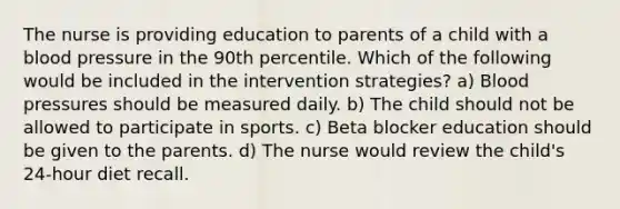 The nurse is providing education to parents of a child with a blood pressure in the 90th percentile. Which of the following would be included in the intervention strategies? a) Blood pressures should be measured daily. b) The child should not be allowed to participate in sports. c) Beta blocker education should be given to the parents. d) The nurse would review the child's 24-hour diet recall.