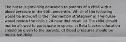 The nurse is providing education to parents of a child with a blood pressure in the 90th percentile. Which of the following would be included in the intervention strategies? a) The nurse would review the child's 24-hour diet recall. b) The child should not be allowed to participate in sports. c) Beta blocker education should be given to the parents. d) Blood pressures should be measured daily.