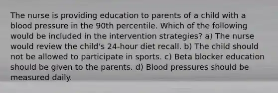 The nurse is providing education to parents of a child with a blood pressure in the 90th percentile. Which of the following would be included in the intervention strategies? a) The nurse would review the child's 24-hour diet recall. b) The child should not be allowed to participate in sports. c) Beta blocker education should be given to the parents. d) Blood pressures should be measured daily.