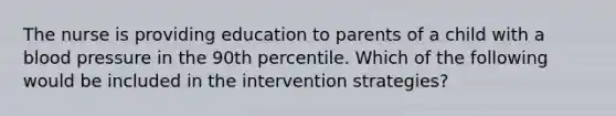 The nurse is providing education to parents of a child with a blood pressure in the 90th percentile. Which of the following would be included in the intervention strategies?