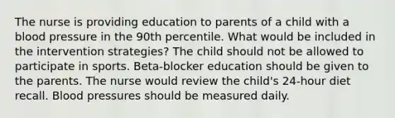 The nurse is providing education to parents of a child with a blood pressure in the 90th percentile. What would be included in the intervention strategies? The child should not be allowed to participate in sports. Beta-blocker education should be given to the parents. The nurse would review the child's 24-hour diet recall. Blood pressures should be measured daily.