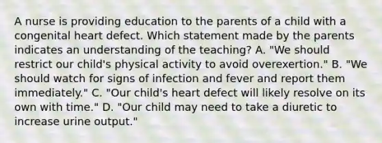 A nurse is providing education to the parents of a child with a congenital heart defect. Which statement made by the parents indicates an understanding of the teaching? A. "We should restrict our child's physical activity to avoid overexertion." B. "We should watch for signs of infection and fever and report them immediately." C. "Our child's heart defect will likely resolve on its own with time." D. "Our child may need to take a diuretic to increase urine output."