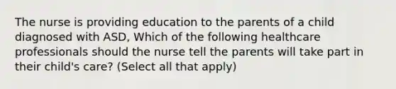 The nurse is providing education to the parents of a child diagnosed with ASD, Which of the following healthcare professionals should the nurse tell the parents will take part in their child's care? (Select all that apply)