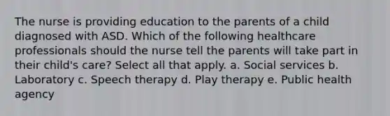 The nurse is providing education to the parents of a child diagnosed with ASD. Which of the following healthcare professionals should the nurse tell the parents will take part in their child's care? Select all that apply. a. Social services b. Laboratory c. Speech therapy d. Play therapy e. Public health agency